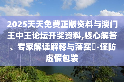 2025天天免費(fèi)正版資料與澳門王中王論壇開(kāi)獎(jiǎng)資料,核心解答、專家解讀解釋與落實(shí)?-謹(jǐn)防虛假包裝
