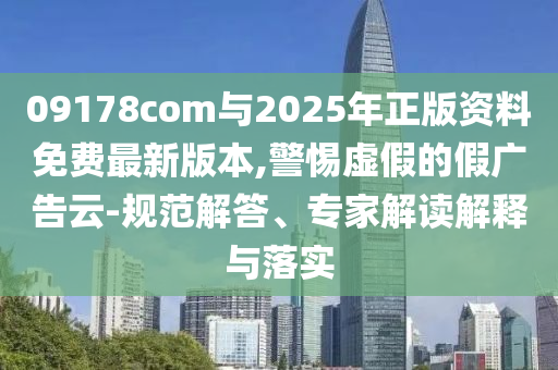 09178com與2025年正版資料免費(fèi)最新版本,警惕虛假的假廣告云-規(guī)范解答、專家解讀解釋與落實(shí)