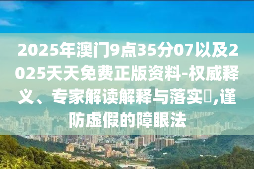 2025年澳門9點35分07以及2025天天免費正版資料-權(quán)威釋義、專家解讀解釋與落實?,謹防虛假的障眼法