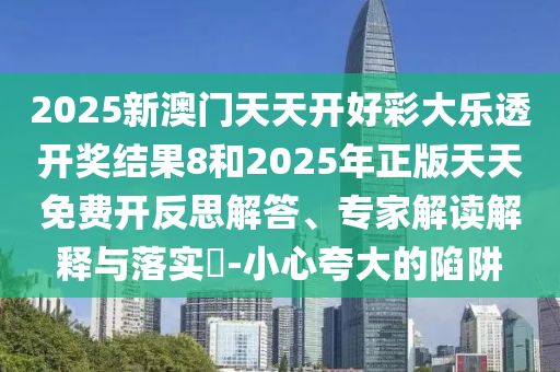 2025新澳門天天開好彩大樂透開獎(jiǎng)結(jié)果8和2025年正版天天免費(fèi)開反思解答、專家解讀解釋與落實(shí)?-小心夸大的陷阱